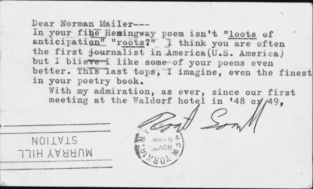 Packed with information about Mailer’s relationship with Robert Lowell, this November 1963 postcard alludes both to their first meeting in the late 1940s and to Lowell’s admiration for Mailer’s journalism and (somewhat surprisingly) his poetry. The poet’s qualified endorsement of Mailer as “often the first journalist in America (U.S. America)” looks forward to their exchange in Armies of the Night. The Ransom Center also owns a substantial Lowell archive. Printed by permission of Farrar, Straus and Giroux, LLC on behalf of the Robert Lowell Estate. Copyright © 2005 by Harriet Lowell and Sheridan Lowell.